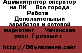 Админитратор-оператор на ПК  - Все города Работа » Дополнительный заработок и сетевой маркетинг   . Чеченская респ.,Грозный г.